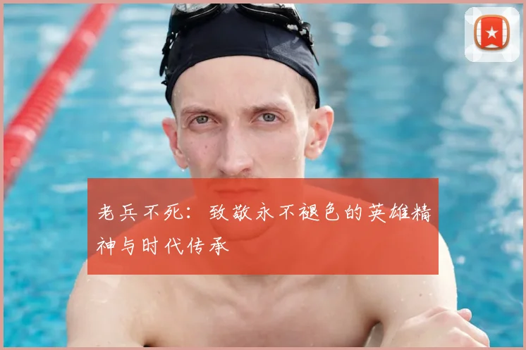 老兵不死:致敬永不褪色的英雄精神与时代传承