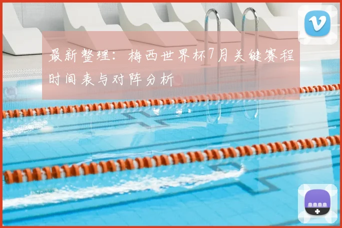 最新整理：梅西世界杯7月关键赛程时间表与对阵分析