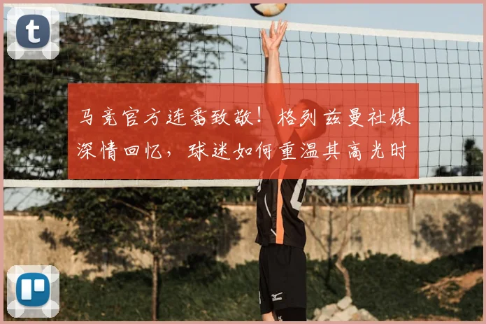 马竞官方连番致敬！格列兹曼社媒深情回忆，球迷如何重温其高光时刻？