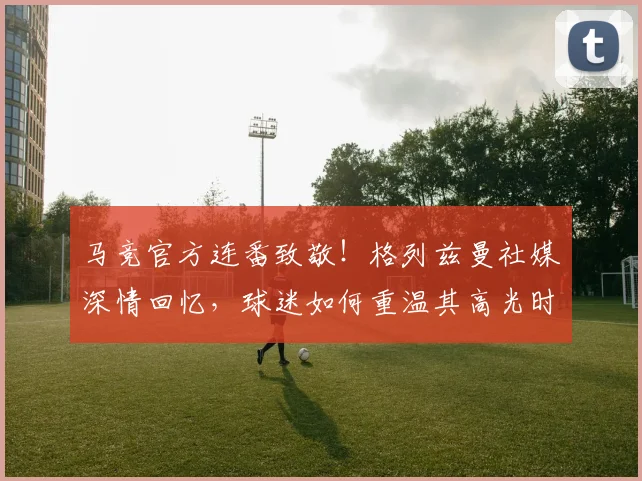 马竞官方连番致敬!格列兹曼社媒深情回忆,球迷如何重温其高光时刻?