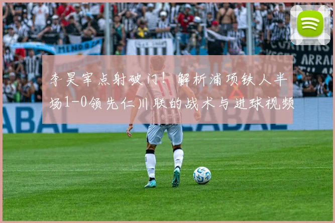 李昊宰点射破门!解析浦项铁人半场1-0领先仁川联的战术与进球视频