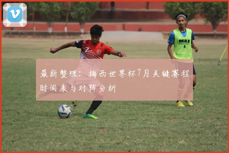 最新整理:梅西世界杯7月关键赛程时间表与对阵分析