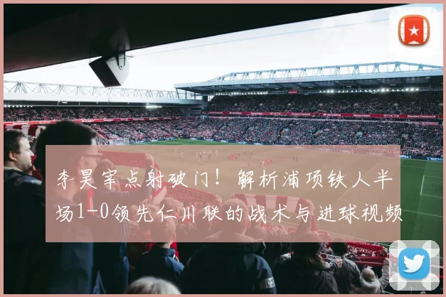 李昊宰点射破门！解析浦项铁人半场1-0领先仁川联的战术与进球视频