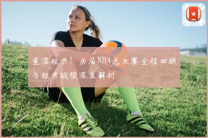 重温经典!历届NBA总决赛全程回顾与经典战役深度解析