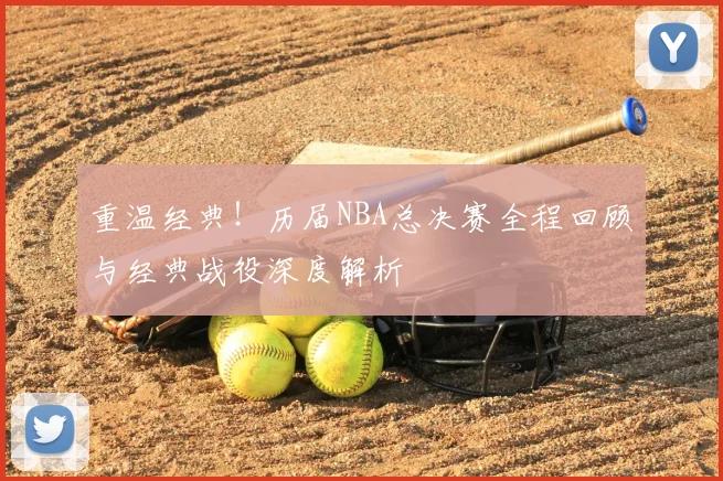 重温经典！历届NBA总决赛全程回顾与经典战役深度解析